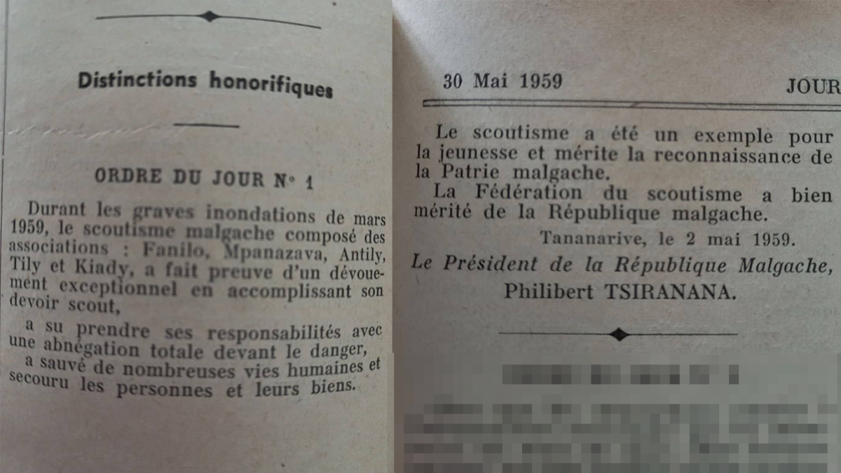 📜 Extrait du Journal Officiel de la République Malgache N°47. 30 Mai 1959 "Durant les graves inondations de mars 1959, le scoutisme malgache composé des associations: Fanilon'i Madagasikara , Mpanazava Eto Madagasikara, Antilin'i Madagasikara, Tily eto Madagasikara et Kiadin'i Madagasikara Ofisialy, a fait preuve d'un dévouement exceptionnel en accomplissant son devoir scout, a su prendre ses responsabilités avec une abnegation totale devant le danger, a sauvé de nombreuses vies humaines et secouru les personnes et leurs biens. Le scoutisme a été un exemple pour la jeunesse et mérite la reconnaissance de la Patrie malgache. La Fédération du scoutisme a bien mérité de la République malgache." Tananarive, le 2 mai 1959. Le Présidence de la République de Madagascar, Philibert TSIRANANA
